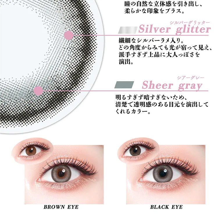 ちゃんみなイメージモデル｜gal_neverdie_1month -ギャルネバーダイマンスリー｜瞳の自然な立体感を引き出し、柔らかな印象をプラス。 シルバーグリッター Silver glitter 繊細なシルバーラメ入り。どの角度からみても光が宿って見え、派手すぎず上品に大人っぽさを演出。 シアーグレー Sheer gray 明るすぎず暗すぎないため、清楚で透明感のある目元を演出してくれるカラー。 BROWN EYE BLACK EYE