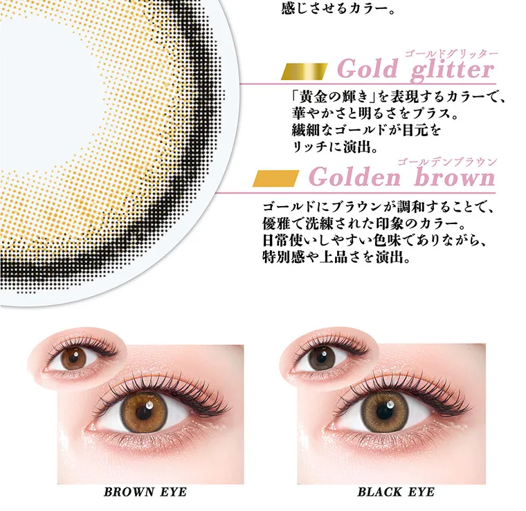 ちゃんみなイメージモデル｜gal_neverdie_1month -ギャルネバーダイマンスリー｜感じさせるカラー。ゴールドグリッター Gold glitter 「黄金の輝き」を表現するカラーで、華やかさと明るさをプラス。繊細なゴールドが目元をリッチに演出。 ゴールデンブラウン Golden brown ゴールドにブラウンが調和することで、優雅で洗練された印象のカラー。日常使いしやすい色味でありながら、特別感や上品さを演出。 BROWN EYE BLACK EYE