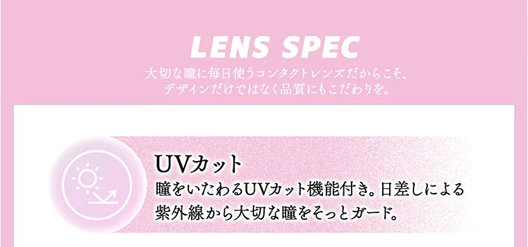 ちゃんみなイメージモデル｜gal_neverdie_1month -ギャルネバーダイマンスリー｜LENS SPEC 大切な瞳に毎日使うコンタクトレンズだからこそ、デザインだけではなく品質にもこだわりを。 UVカット 瞳をいたわるUVカット機能付き。日差しによる紫外線から大切な瞳をそっとガード。