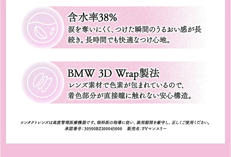 ちゃんみなイメージモデル｜gal_neverdie_1month -ギャルネバーダイマンスリー｜含水率38% 涙を奪いにくく、つけた瞬間のうるおい感が長続き。長時間でも快適なつけ心地。 BMW 3D Wrap製法 レンズ素材で色素が包まれているので、着色部分が直接瞳に触れない安心構造。 コンタクトレンズは高度管理医療機器です。眼科医の指導に従い、装用期間を厳守し、正しくご使用ください。 承認番号：30500BZ100045000 販売名：PVマンスリー