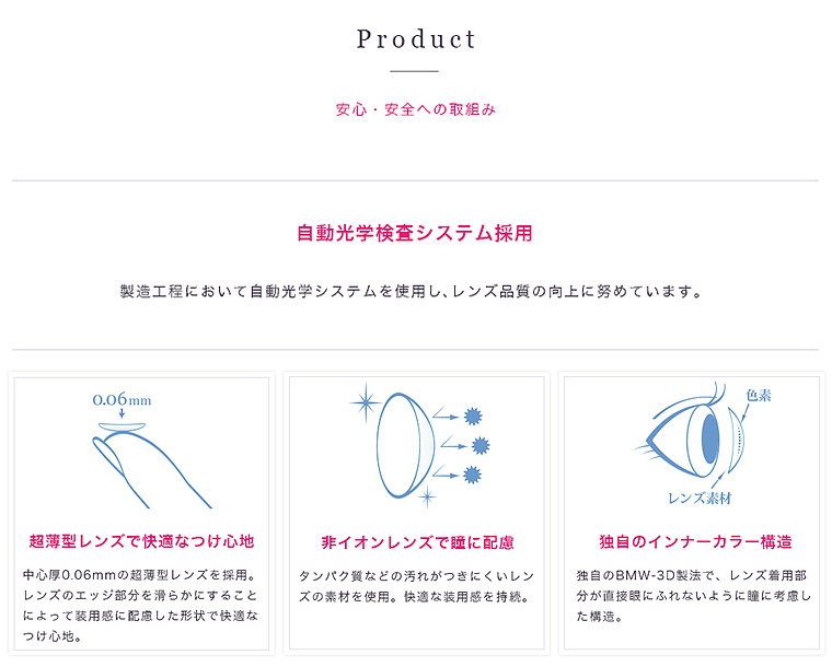 【Product】安心・安全への取組み 自動光学検査システム採用 製造工程において自動光学システムを使用し、レンズ品質の向上に努めています。【超薄型レンズで快適なつけ心地】中心厚0.06mmの超薄型レンズを採用。レンズのエッジ部分を滑らかにすることによって装用感に配慮した形状で適なつけ心地。【非イオンレンズで瞳に配慮】タンパク質などの汚れがつきにくいレンズの素材を使用。快適な装用感を持続。【独自のインナーカラー構造】独自のBMW-3D製法で、レンズ着用部分が直接にふれないように瞳に考慮した構造。