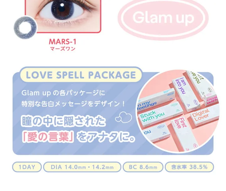グラムアップ/Glam up｜Mars-1　マーズワン　Glam up LOVE SPELL PACKAGE Glam upの各パッケージに特別な告白メッセージをデザイン。瞳の中に隠された愛の言葉をあなたに。　1DAY DIA 14.0mm/14.2mm BC 8.6mm 含水率 38.5%