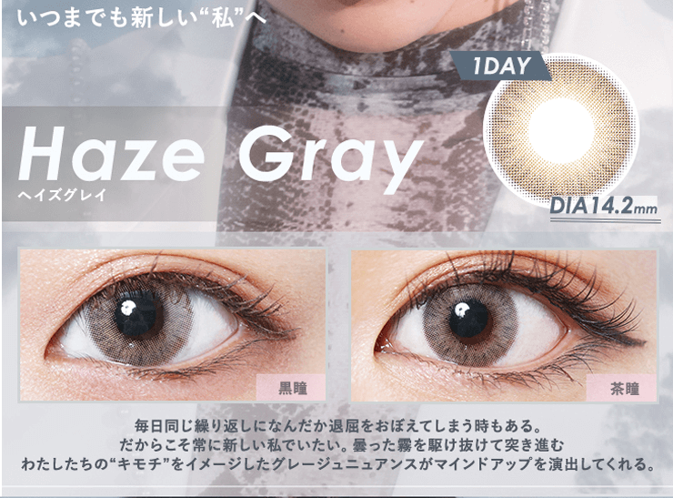 NAOPISプロデュースカラコンGlowsy by MELANGE-グロウジーバイメランジェワンデー|hazegray ヘイズグレイ いつまでも新しい私へ 1day DIA14.2mm 黒瞳 茶瞳 毎日同じ繰り返しになんだか退屈をおぼえてしまう時もある。だからこそ常に新しい私でいたい。曇った霧を駆け抜けて突き進むわたしたちのキモチをイメージしたグレージュニュアンスがマインドアップを演出してくれる。