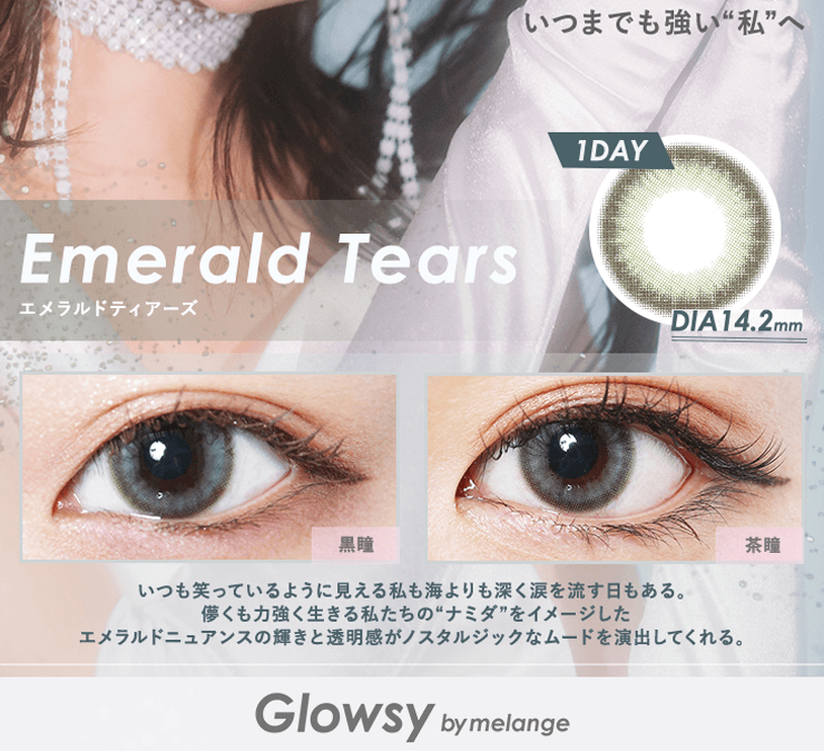 NAOPISプロデュースカラコンGlowsy by MELANGE-グロウジーバイメランジェワンデー|いつまでも強い私へ emeraldtears エメラルドティアーズ 1DAY DIA14.2mm 黒瞳 茶瞳 いつも笑っているように見える私も海よりも深く涙を流す日もある。 儚くも力強く生きる私たちのナミダをイメージしたエメラルドニュアンスの輝きと透明感がノスタルジックなムードを演出してくれる。 Glowsy by MELANGE