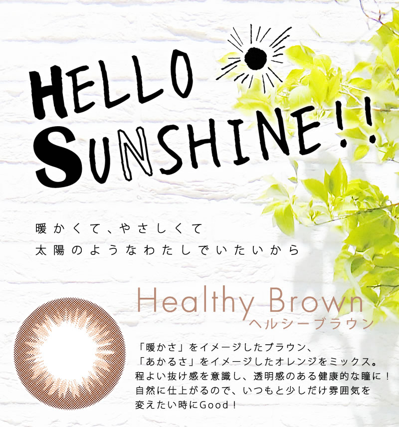 古畑星夏イメージモデルカラコンHELLO SUNSHINE-ハローサンシャイン|暖かくて、やさしくて太陽のようなわたしでいたいから 【Healthy Brown -ヘルシーブラウン】「暖かさ」をイメージしたブラウン、「あかるさ」をイメージしたオレンジをミックス。程よい抜け感を意識し、透明感のある健康的な瞳に!自然に仕上がるので、いつもと少しだけ雰囲気を変えたい時にGood!