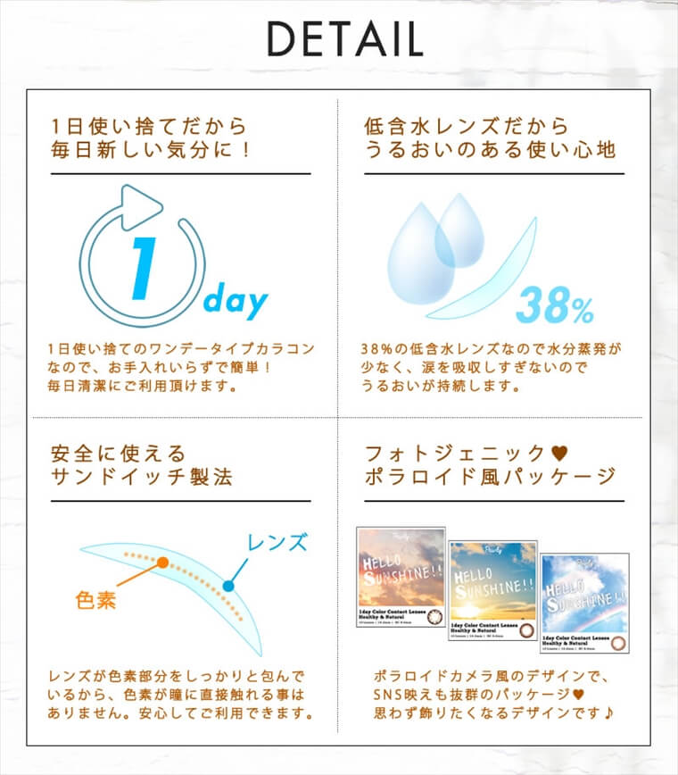 古畑星夏イメージモデルカラコンHELLO SUNSHINE-ハローサンシャイン|【DETAIL<1日使い捨てだから毎日新しい気分に!>1日使い捨てのワンデータイプカラコンなので、お手入れいらずで簡単!毎日清潔にご利用頂けます。<低含水レンズだからうるおいのある使い心地>38%の低含水レンズなので水分蒸発が少なく、涙を吸収しすぎないのでうるおいが持続します。<安全に使えるサンドイッチ製法>レンズが色素部分をしっかりと包んでいるから、色素が瞳に直接触れる事はありません。安心してご利用できます。<フォトジェニック♥ポラロイド風パッケージ>ポラロイドカメラ風のデザインで、SNS映えも抜群のパッケージ♥思わず飾りたくなるデザインです♪
