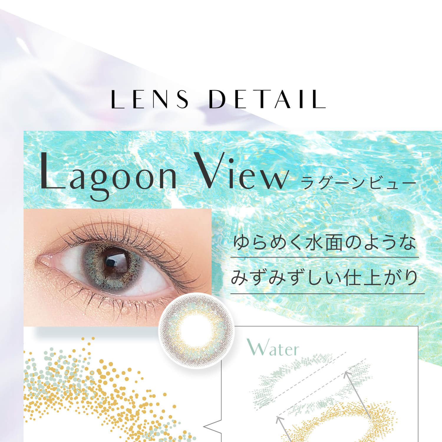 安斉かれんイメージモデルカラコン EverColor 1day LUQUAGE -エバーカラーワンデールクアージュ|LENS DETAIL Lagoon View ラグーンビュー ゆらめく水面のようなみずみずしい仕上がり Water