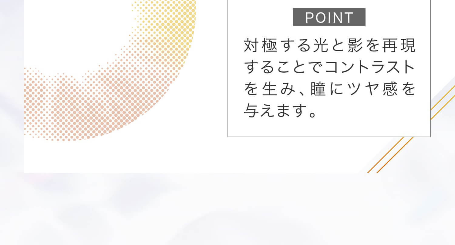 安斉かれんイメージモデルカラコン EverColor 1day LUQUAGE -エバーカラーワンデールクアージュ|POINT 対極する光と影を再現することでコントラストを生み、瞳にツヤ感を与えます。