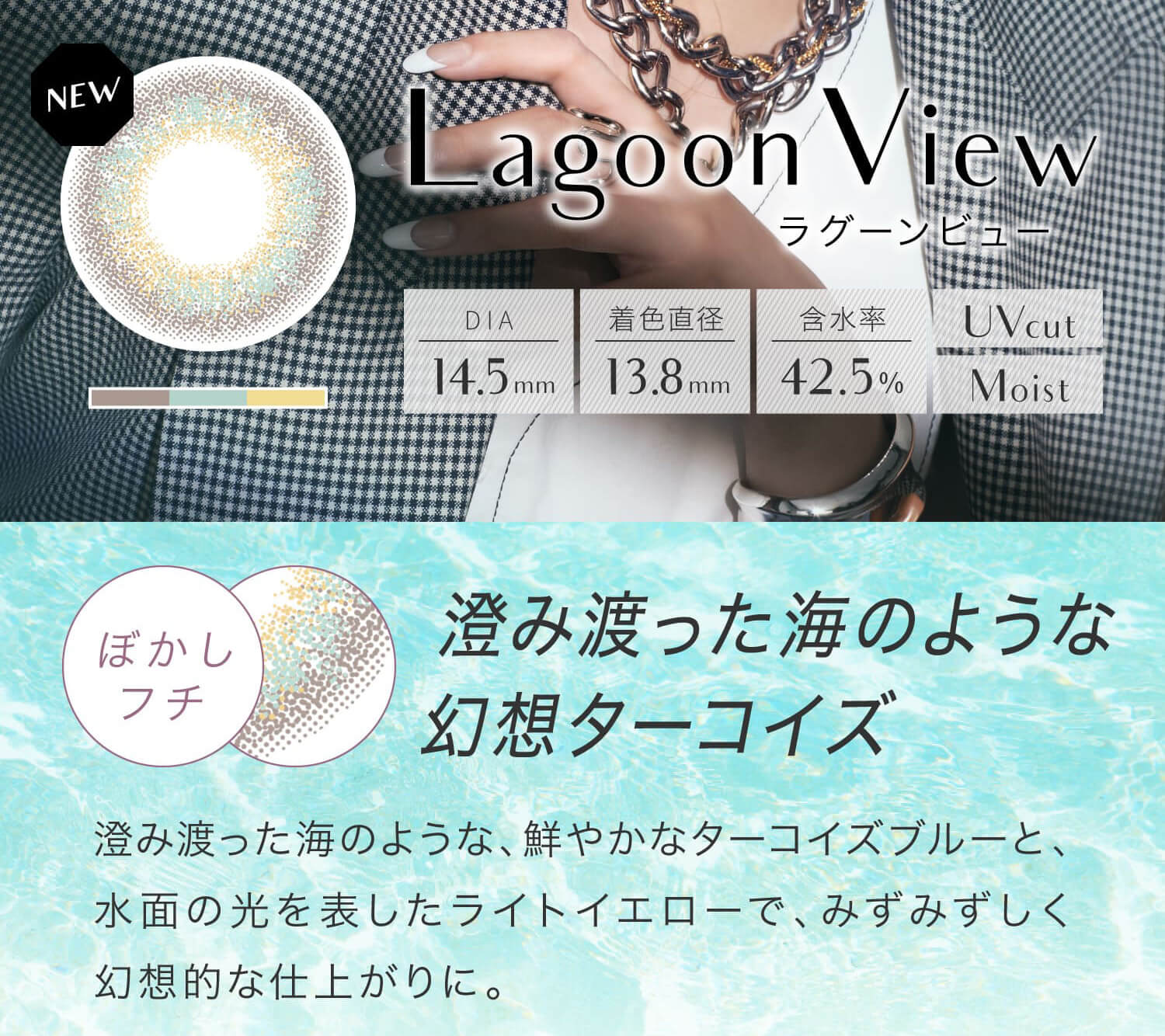 安斉かれんイメージモデルカラコン EverColor 1day LUQUAGE -エバーカラーワンデールクアージュ|Lagoon View ラグーンビュー DIA14.5mm 着色直径13.8mm 含水率42.5% UVcut Moist ぼかしフチ 澄み渡った海のような幻想ターコイズ 澄み渡った海のような、鮮やかなターコイズブルーと、水面の光を表したライトイエローで、みずみずしく幻想的な仕上がりに。