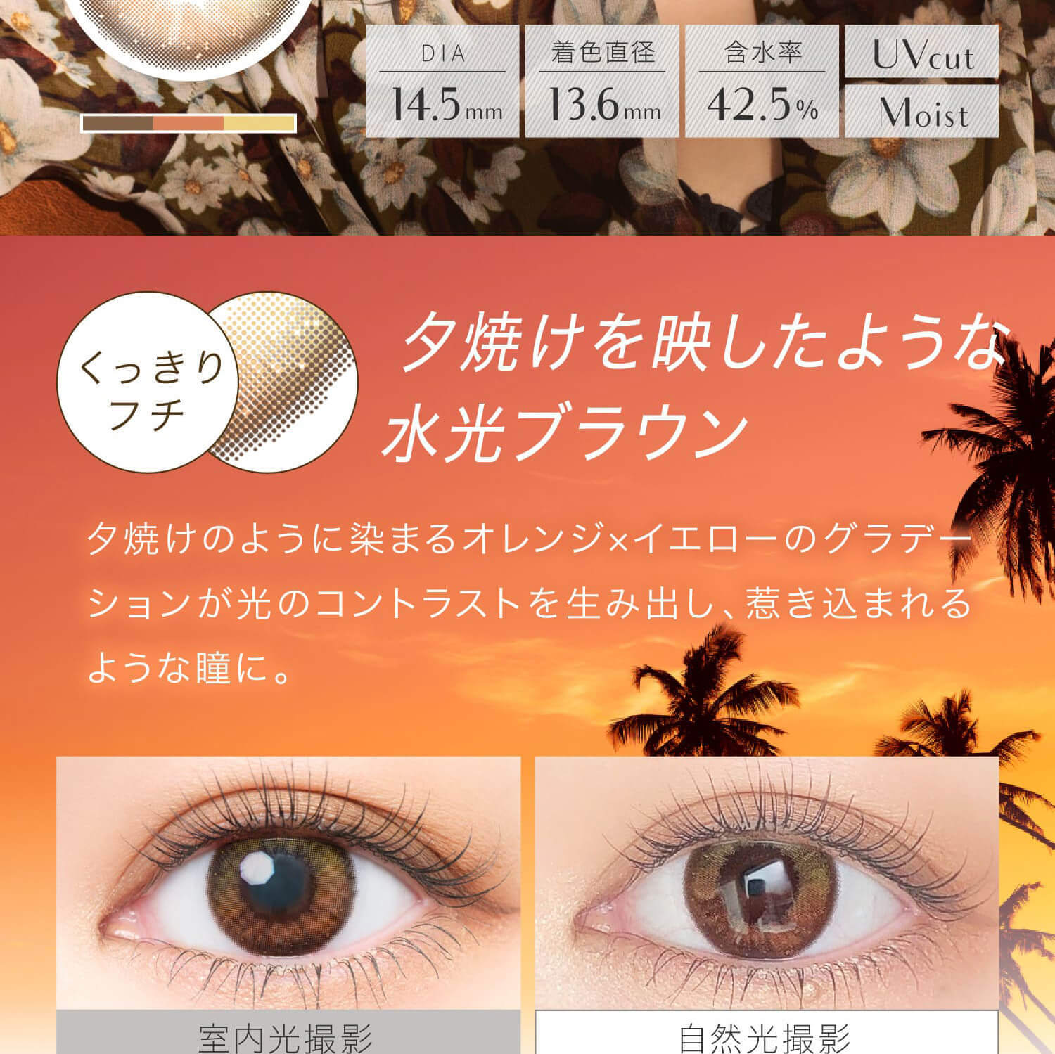 安斉かれんイメージモデルカラコン EverColor 1day LUQUAGE -エバーカラーワンデールクアージュ|DIA14.5mm 着色直径13.8mm 含水率42.5% UVcut Moist くっきりフチ 夕焼けを映したような水光ブラウン 夕焼けのように染まるオレンジ×イエローのグラデーションが光のコントラストを生み出し、惹き込まれるような瞳に。 室内光撮影 自然光撮影