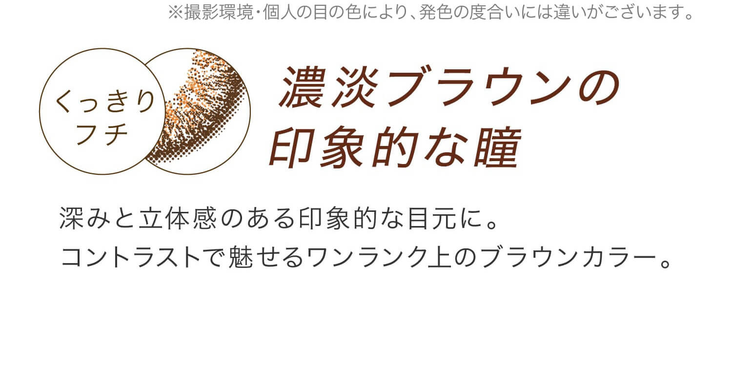 安斉かれんイメージモデルカラコン EverColor 1day LUQUAGE -エバーカラーワンデールクアージュ|撮影環境・個人の目の色により、発色の度合いには違いがございます。 くっきりフチ 濃淡ブラウンの印象的な瞳 深みと立体感のある印象的な目元に。コントラストで魅せるワンランク上のブラウンカラー。