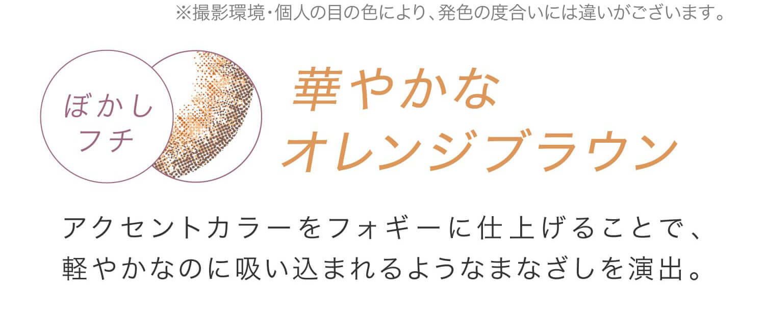 安斉かれんイメージモデルカラコン EverColor 1day LUQUAGE -エバーカラーワンデールクアージュ|※撮影環境・個人の目の色により、発色の度合いには違いがございます。 ぼかしフチ 華やかなオレンジブラウン アクセントカラーをフォギーに仕上げることで、軽やかなのに吸い込まれるようなまなざしを演出。