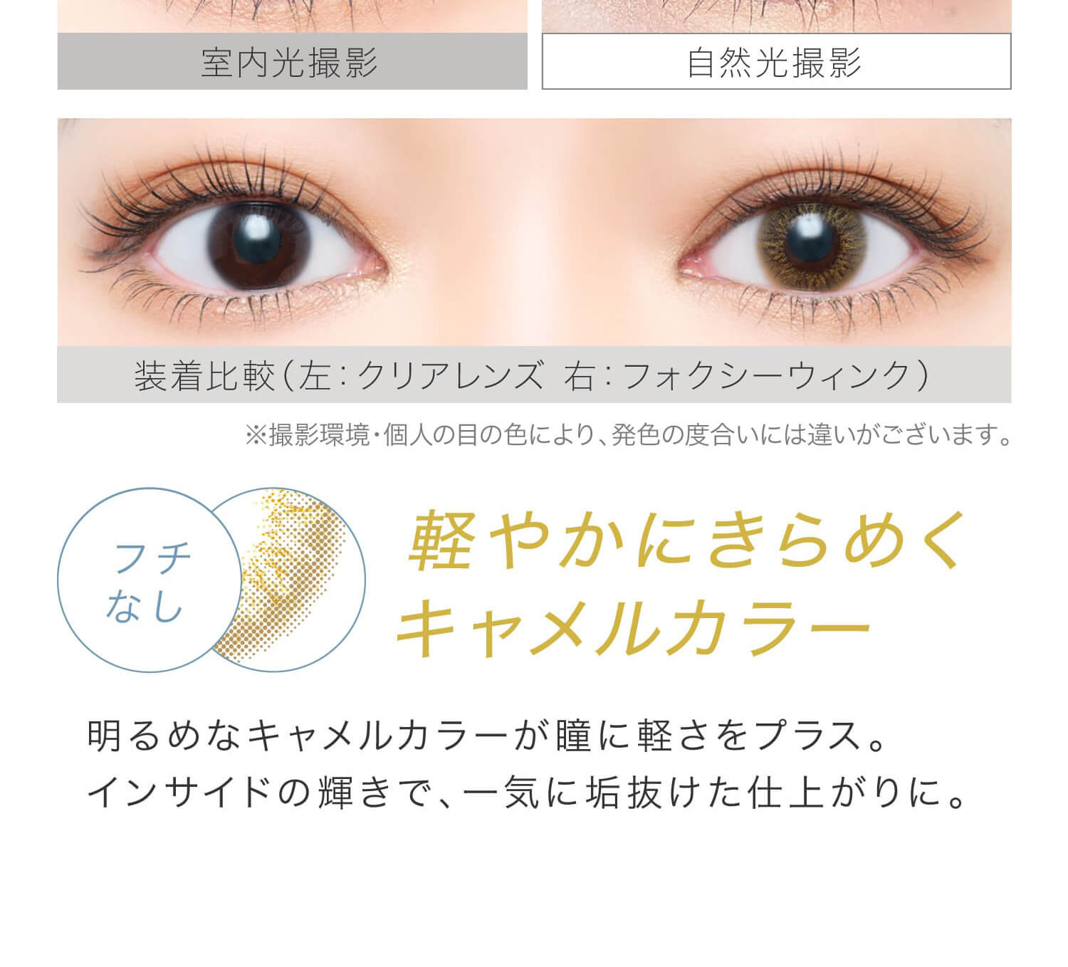 安斉かれんイメージモデルカラコン EverColor 1day LUQUAGE -エバーカラーワンデールクアージュ|室内光撮影 自然光撮影 装着比較(左:クリアレンズ 右:フォクシーウィンク) ※撮影環境・個人の目の色により、発色の度合いには違いがございます。 フチなし 軽やかにきらめくキャメルカラー 明るめなキャメルカラーが瞳に軽さをプラス。インサイドの輝きで、一気に垢抜けた仕上がりに。