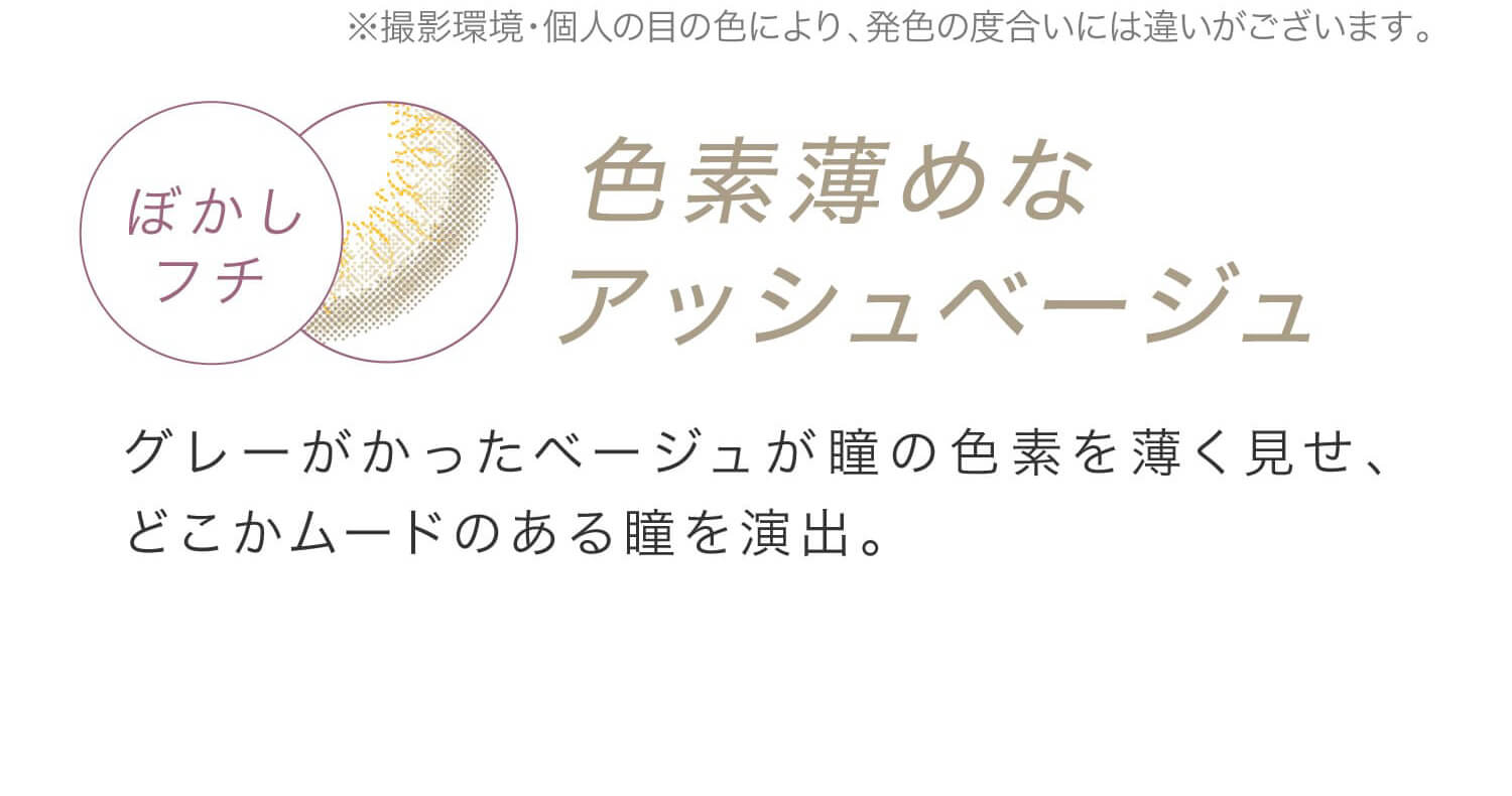 安斉かれんイメージモデルカラコン EverColor 1day LUQUAGE -エバーカラーワンデールクアージュ|※撮影環境・個人の目の色により、発色の度合いには違いがございます。 ぼかしフチ 色素薄めなアッシュベージュ グレーがかったベージュが瞳の色素を薄く見せ、どこかムードのある瞳を演出。