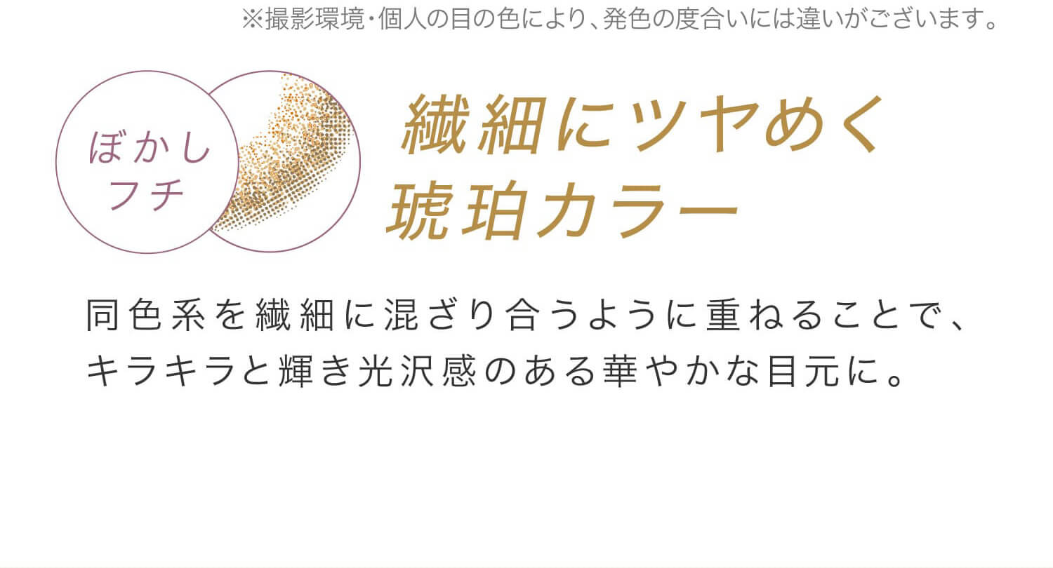 安斉かれんイメージモデルカラコン EverColor 1day LUQUAGE -エバーカラーワンデールクアージュ|※撮影環境・個人の目の色により、発色の度合いには違いがございます。 ぼかしフチ 繊細にツヤめく琥珀カラー 同系色を繊細に混ざり合うように重ねることで、キラキラと輝き光沢感のある華やかな目元に。