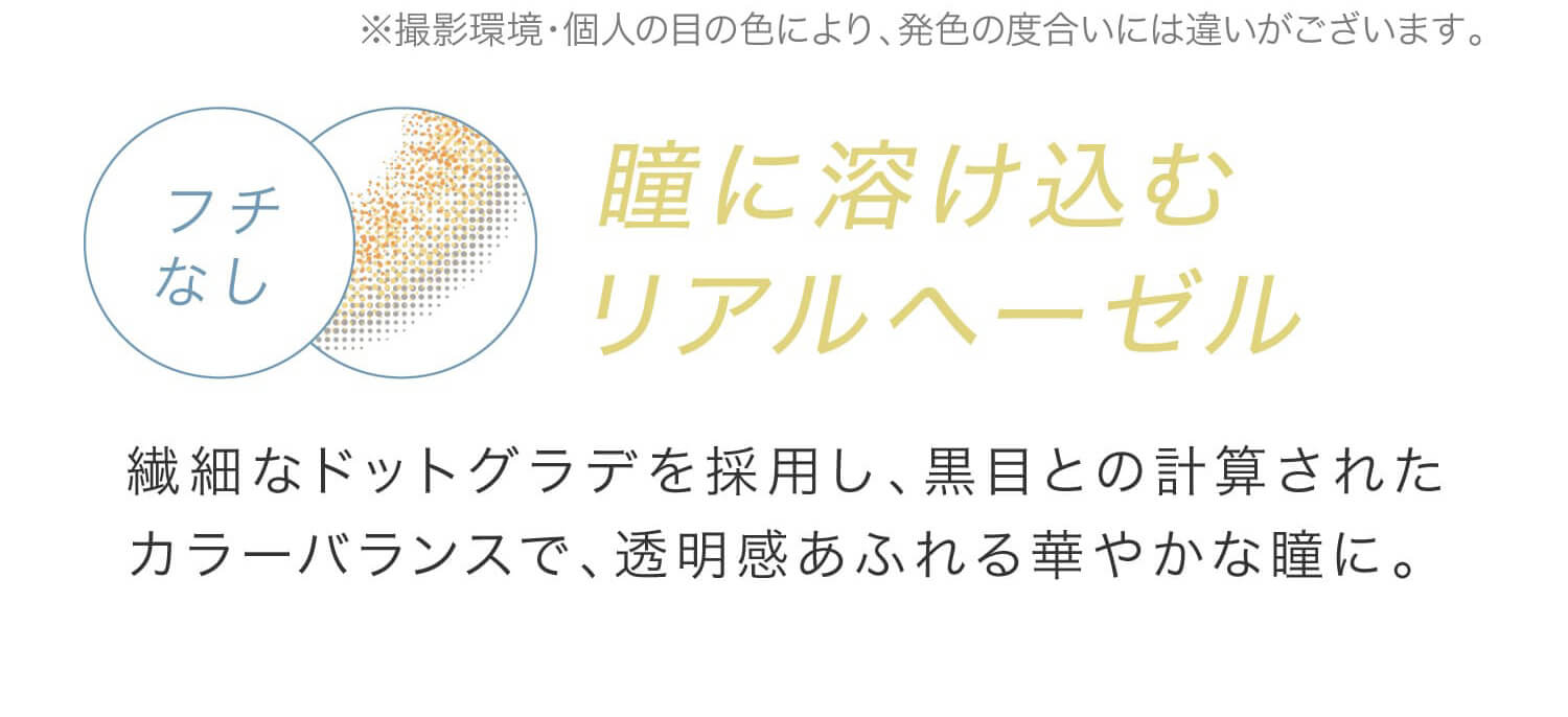 安斉かれんイメージモデルカラコン EverColor 1day LUQUAGE -エバーカラーワンデールクアージュ|※撮影環境・個人の目の色により、発色の度合いには違いがございます。 フチなし 瞳に溶けこむリアルヘーゼル 繊細なドットグラデを採用し、黒目との計算されたカラーバランスで、透明感あふれる華やかな瞳に。