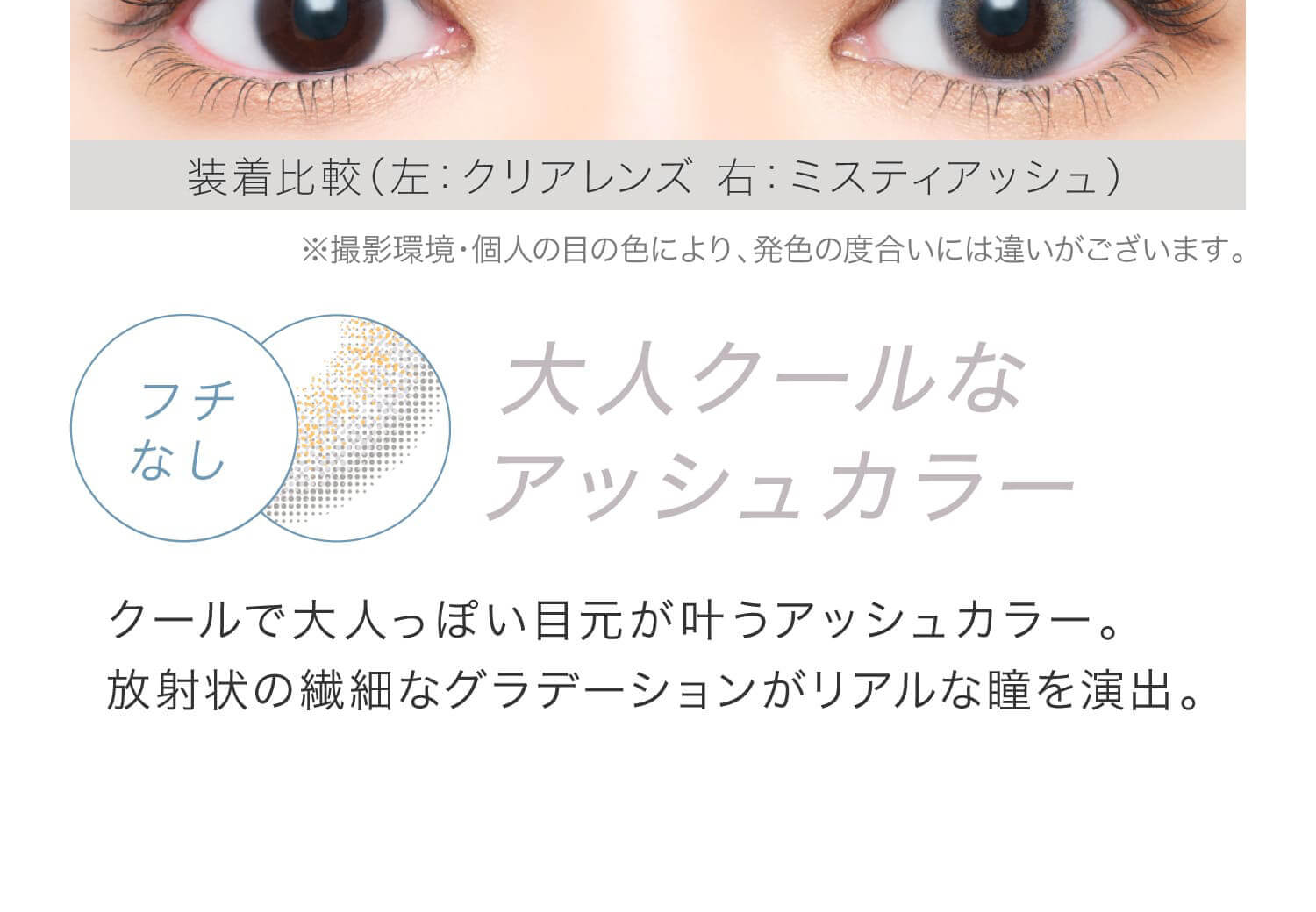 安斉かれんイメージモデルカラコン EverColor 1day LUQUAGE -エバーカラーワンデールクアージュ|装着比較(左:クリアレンズ 右:ミスティアッシュ) ※撮影環境・個人の目の色により、発色の度合いには違いがございます。 フチなし 大人クールなアッシュカラー。 放射状の繊細なグラデーションがリアルな瞳を演出。