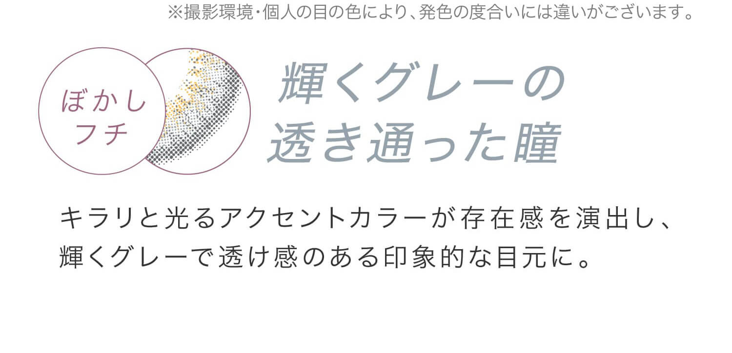 安斉かれんイメージモデルカラコン EverColor 1day LUQUAGE -エバーカラーワンデールクアージュ|※撮影環境・個人の目の色により、発色の度合いには違いがございます。 ぼかしフチ 輝くグレーの透き通った瞳 キラリと光るアクセントカラーが存在感を演出し、輝くグレーで透け感のある印象的な目元に。