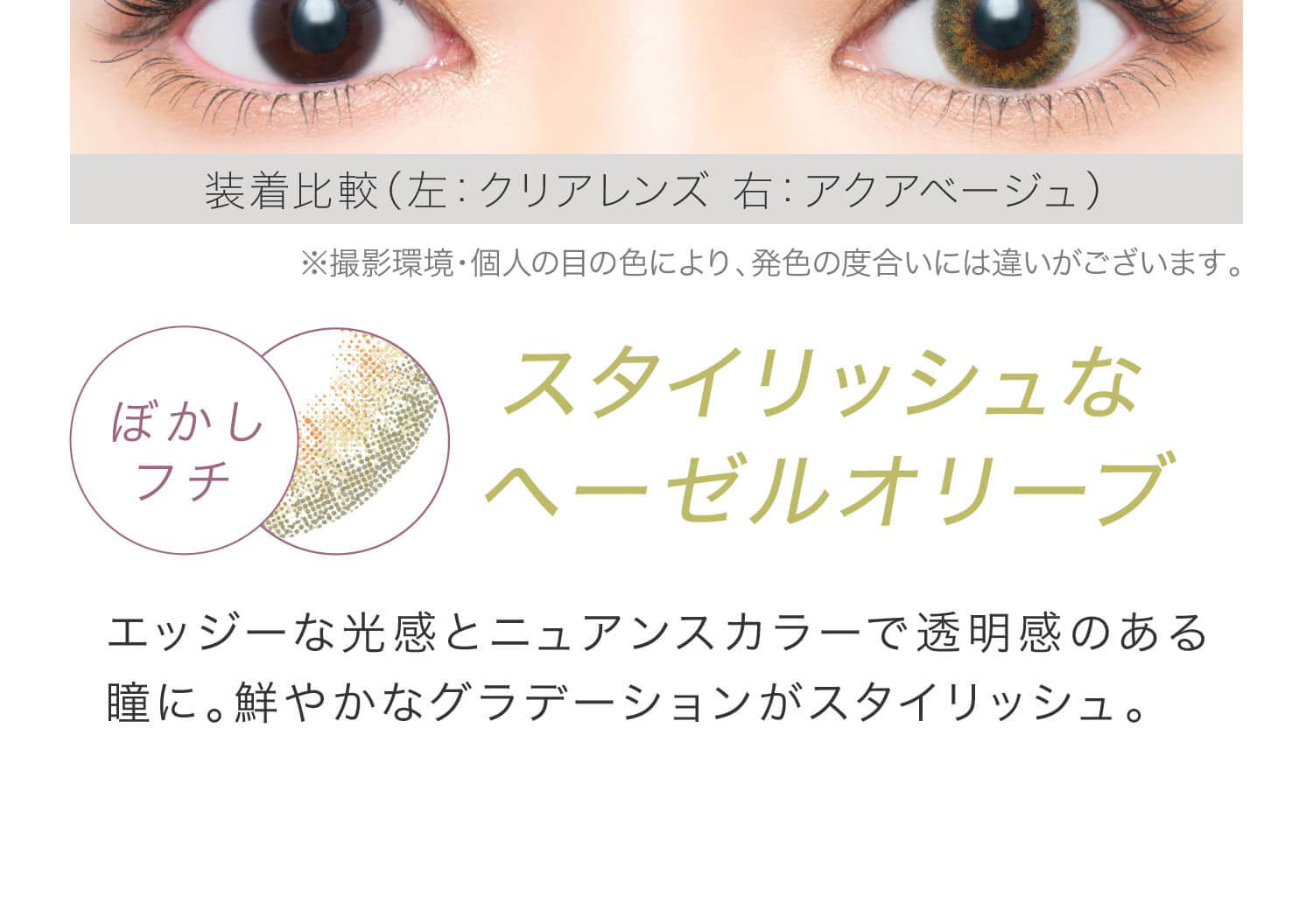 安斉かれんイメージモデルカラコン EverColor 1day LUQUAGE -エバーカラーワンデールクアージュ|装着比較(左:クリアレンズ 右:アクアべージュ)※撮影環境・個人の目の色により、発色の度合いには違いがございます。 ぼかしフチ スタイリッシュなヘーゼルオリーブ エッジーな光感とニュアンスカラーで透明感のある瞳に。鮮やかなグラデーションがスタイリッシュ。