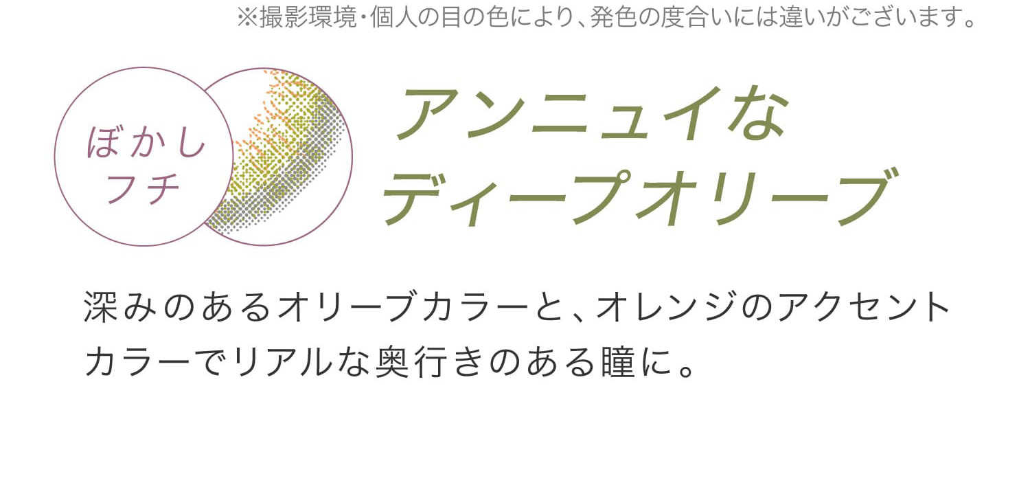 安斉かれんイメージモデルカラコン EverColor 1day LUQUAGE -エバーカラーワンデールクアージュ|※撮影環境・個人の目の色により、発色の度合いには違いがございます。 ぼかしフチ アンニュイなディープオリーブ 深みのあるオリーブカラーと、オレンジカラーでリアルな奥行きのある瞳に。