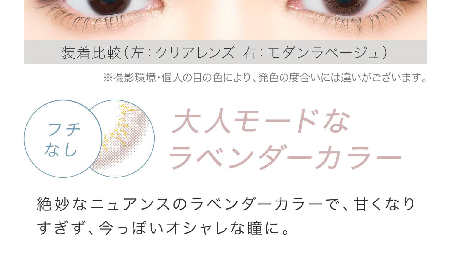 安斉かれんイメージモデルカラコン EverColor 1day LUQUAGE -エバーカラーワンデールクアージュ|装着比較(左:クリアレンズ 右:モダンラベージュ) ※撮影環境・個人の目の色により、発色の度合いには違いがございます。 フチなし 大人モードなラベンダーカラー 絶妙なニュアンスのラベンダーカラーで、甘くなりすぎず、今っぽいオシャレな瞳に。