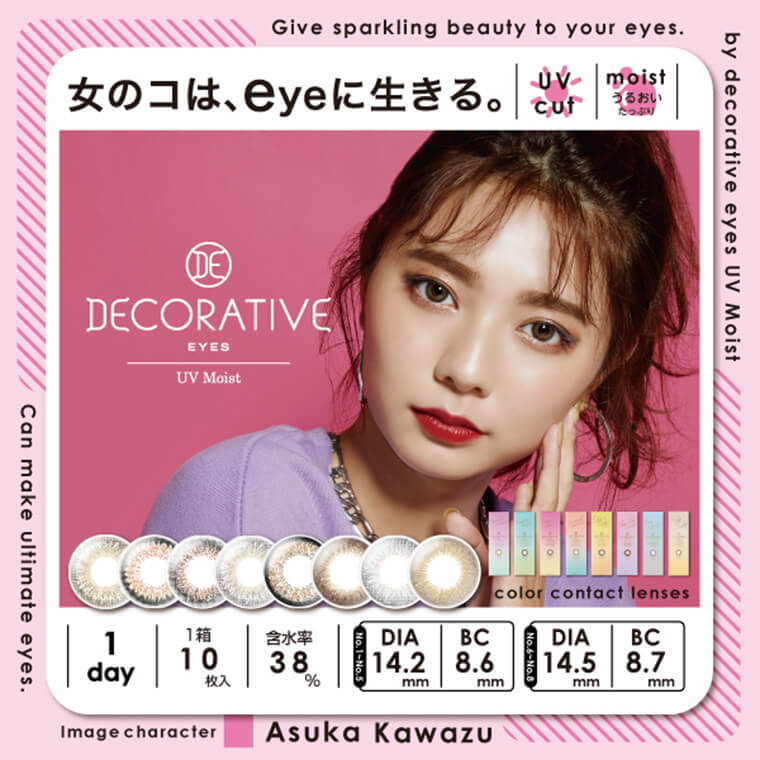 川津明日香イメージモデルカラコン DECORATIVE EYES UV Moist-デコラティブアイズUVモイスト|女のコは、eyeに生きる。UV cut moist うるおいたっぷり Give sparking beauty to your eyes. by decorative eyes UV Moist 1day 1箱 10枚入 含水率38% No.1-No.5 DIA 14.2mm BC 8.6mm No.6-No.8 DIA14.5mm BC 8.7mm image character Asuka Kawazu can make ultimate eyes.