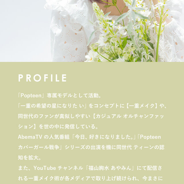 福山絢水イメージモデルカラコン 3♡BERRY-スリーラブベリー|PROFILE Popteen 専属モデルとして活動。一重の希望の星になりたいをコンセプトに一重メイクや、同世代のファンが真似しやすいカジュアルオルちゃんファッションを世の中に発信している。Abema TVの人気番組今日、好きになりました。Popteenカバーガール戦争シリーズの出演を機に「同世代 ティーンの認知を拡大。また、YouTubeチャンネル福山絢水 あやみんにて配信させる一重メイク術が各メディアで取り上げ続けられ、今まさに