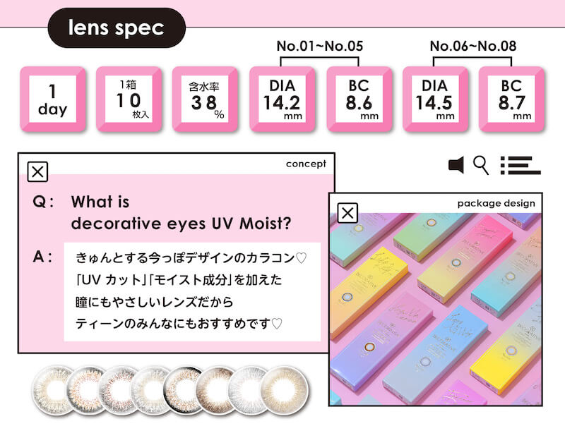 川津明日香イメージモデルカラコン DECORATIVE EYES UV Moist-デコラティブアイズUVモイスト|lens spec 1day 1箱10枚入 含水率38% No.1-No.5 DIA 14.2mm BC 8.6mm No.6-No.8 DIA14.5mm BC 8.7mm What is decorative eyes UV Moist? concept きゅんとする今っぽデザインのカラコン 「UVカット」「モイスト成分」を加えた瞳にもやさしいレンズだから ティーンのみんなにもおすすめです package design