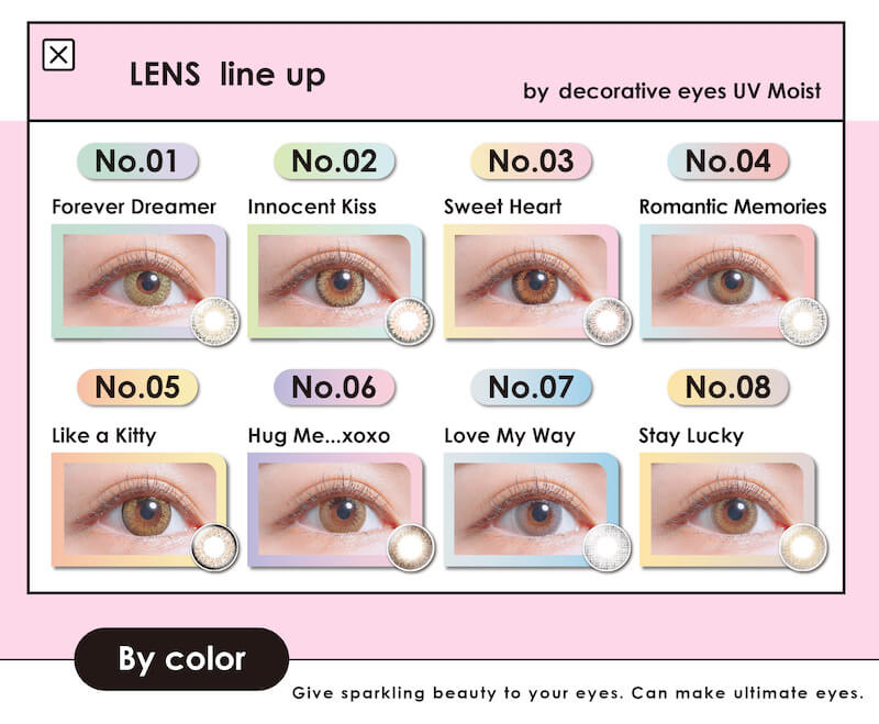 川津明日香イメージモデルカラコン DECORATIVE EYES UV Moist-デコラティブアイズUVモイスト|No.1 Forever Dreamer No.2 innocent Kiss No.3 Sweet haert No.4 Romantic Memories No.5 LIKE a Kitty No.6 Hug Me...xoxo No.07 Love My Way No.8 Stay \Lucky By color Give sparking beauty to your eyes. Can make ultimate eyes.
