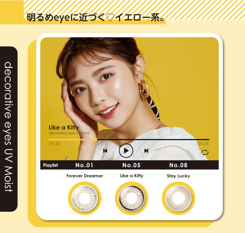 川津明日香イメージモデルカラコン DECORATIVE EYES UV Moist-デコラティブアイズUVモイスト|明るめeyeに近づく イエロー系。 decorative eyes UV Moist Like a Kitty Playkist No.01 Forever Dreamrer No.5 LIKE a Kitty ライク ア キティ No.8 Stay Lucky