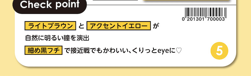 川津明日香イメージモデルカラコン DECORATIVE EYES UV Moist-デコラティブアイズUVモイスト|Check point ライトブラウンとアクセントイエローが自然に明るい瞳を演出 細め黒フチで接近戦でもかわいい、くりっとeyeに