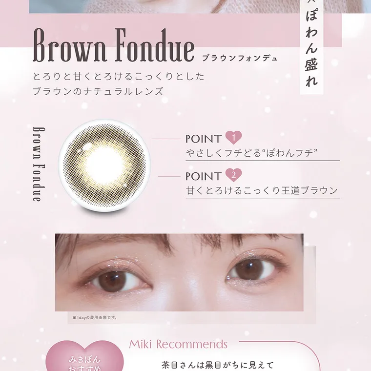 かわにしみきプロデュースカラコン【mimuco 1month/ミムコマンスリー】｜王道ブラウン×ぽわん盛れ Brown Fondue ブラウンフォンデュ とろりと甘くとろけるこっくりとしたブラウンのナチュラルレンズ Brown Fondue POINT1 やさしくフチどる“ぽわんフチ” POINT2 甘くとろけるこっくり王道ブラウン ※1dayの装用画像です。Miki Recommends みきぽん おすすめ ポイント
