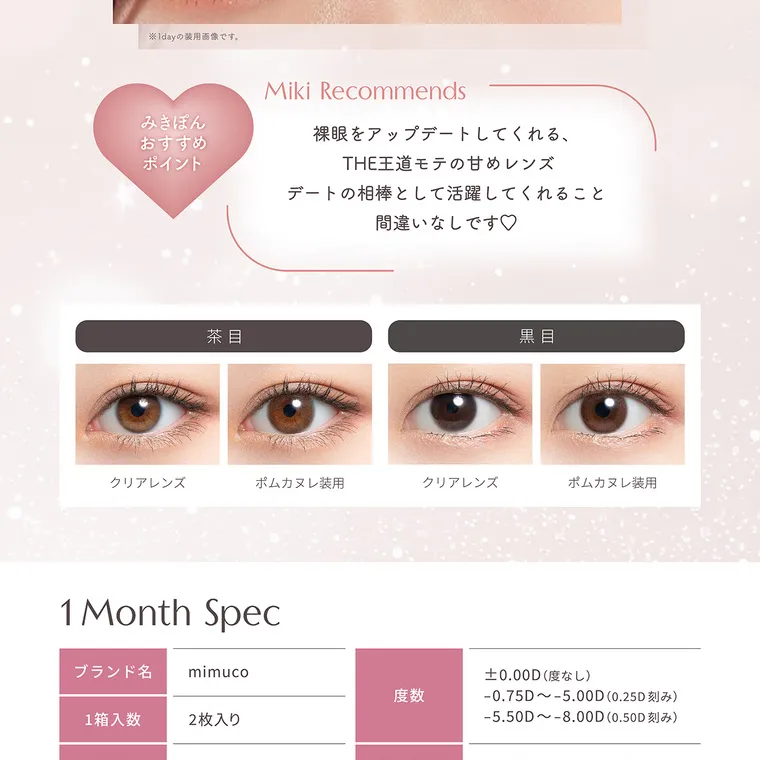 かわにしみきプロデュースカラコン【mimuco 1month/ミムコマンスリー】｜※1dayの装用画像です。 Miki Recommends みきぽん おすすめ ポイント 裸眼をアップデートしてくれる、THE 王道モテの甘めレンズ デートの相棒として活躍してくれること 間違いなしです♡ 1 Month Spec ブランド名 mimuco 1箱入数 2枚入り 度数 ±0.00D (度なし) -0.75D~-5.00D (0.25D 刻み) -5.50D~-8.00D (0.50D 刻み)