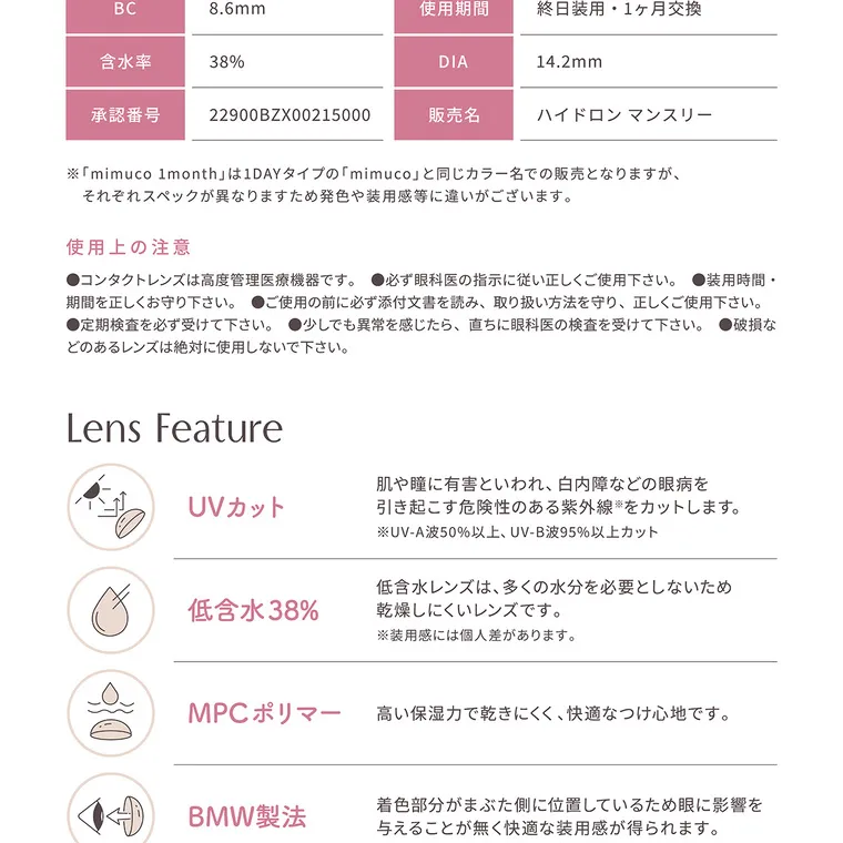 かわにしみきプロデュースカラコン【mimuco 1month/ミムコマンスリー】｜BC 8.6mm 含水率 38% 承認番号 22900BZX00215000 使用期間 終日装用 1ヶ月交換 DIA 14.2mm 販売名 ハイドロン マンスリー ※「mimuco 1month」は1DAYタイプの「mimuco」 と同じカラー名での販売となりますが、それぞれスペックが異なりますため発色や装用感等に違いがございます。使用上の注意 ●コンタクトレンズは高度管理医療機器です。●必ず眼科医の指示に従い正しくご使用下さい。装用時間・ 期間を正しくお守り下さい。●ご使用の前に必ず添付文書を読み、 取り扱い方法を守り、正しくご使用下さい。●定期検査を必ず受けて下さい。 ●少しでも異常を感じたら、直ちに眼科医の検査を受けて下さい。●破損などのあるレンズは絶対に使用しないで下さい。 Lens Feature UVカット 肌や瞳に有害といわれ、白内障などの眼病を 引き起こす危険性のある紫外線をカットします。※UV-A波50%以上、UV-B波95%以上カット 低含水 38%  低含水レンズは、 多くの水分を必要としないため乾燥しにくいレンズです。※装用感には個人差があります。 MPCポリマー 高い保湿力で乾きにくく、快適なつけ心地です。 BMW製法 着色部分がまぶた側に位置しているため眼に影響を与えることが無く快適な装用感が得られます。