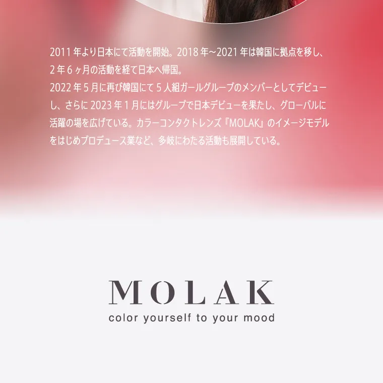 宮脇咲良イメージモデルカラコン【molak 1month/モラクマンスリー】｜2011年より日本にて活動を開始。 2018年~2021年は韓国に拠点を移し、 2 年6ヶ月の活動を経て日本へ帰国。 2022年5月に再び韓国にて5人組ガールグループのメンバーとしてデビュー し、さらに2023年1月にはグループで日本デビューを果たし、グローバルに 活 カラーコンタクトレンズ 『MOLAK』 のイメージモデル 躍の場を広げている。 をはじめプロデュース業など、 多岐にわたる活動も展開している。 MOLAK color yourself to your mood