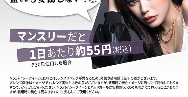 せいせい（田向 星華）イメージモデルカラコン resay_1m｜マンスリーだと1日あたり約55円（税込）※30日使用した場合 ※スパイシークイーン1DAYとは、レンズスペックが異なるため、発色や装用間に若干の差がございます。※レンズ画像はイメージです。レンズ実物とは色の差がございますが、装用時の発色イメージに近つけて制作しておりますので、安心してご使用ください。