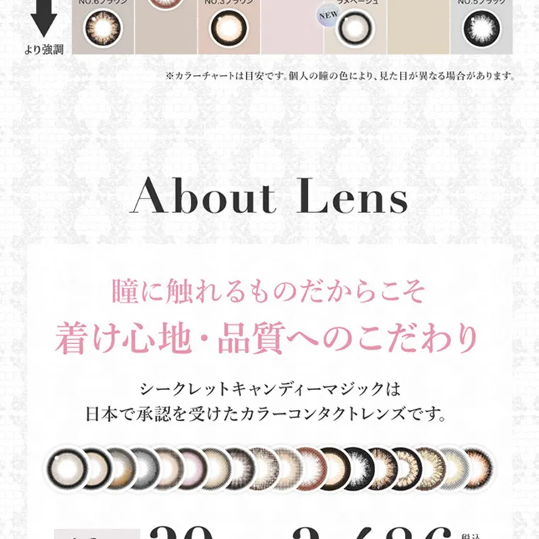 板野友美イメージモデルカラコン secret candymagic 1day シークレットキャンディーマジックワンデー|※カラーチャートは目安です。 個人の瞳の色により、見た目が異なる場合があります。 About Lens 瞳に触れるものだからこそ 着け心地・品質へのこだわり シークレットキャンディーマジックは 日本で承認を受けたカラーコンタクトレンズです。