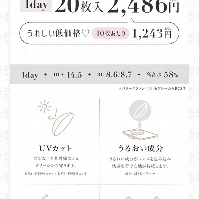 板野友美イメージモデルカラコン secret candymagic 1day シークレットキャンディーマジックワンデー|1day 20枚入 2,486円 税达 うれしい低価格♡ 10枚あたり 1,243円 1day + DIA 14.5 + BC 8.6/8.7 + 高含水 58% ※バターブラウン・プルモグレーのみBC8.7 UVカット 大切 な目を紫外線による ダメージから守ります 。 UVA: 約50%カット/UVB:約95%カット うるおい成分 うるおい成分がレンズを包み込み 快適な着け心地が持続します。 成分:MPC ポリマー