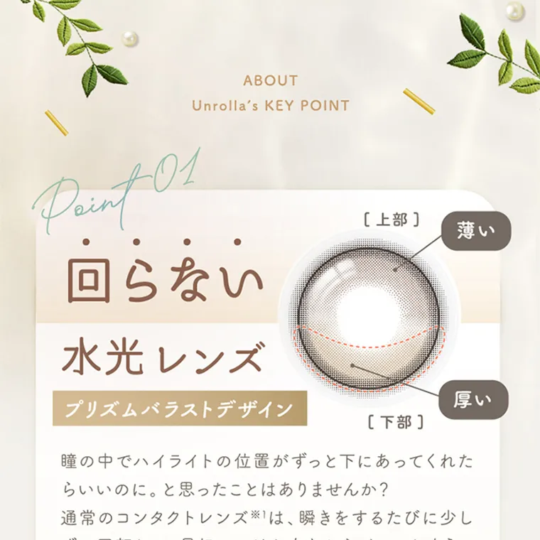 坂巻有紗イメージモデルカラコン unrolla｜ABOUT Unrolla's KEY POINT Point 01 回らない 水光レンズ プリズムバラストデザイン 瞳の中でハイライトの位置がずっと下にあってくれた らいいのに。と思ったことはありませんか?