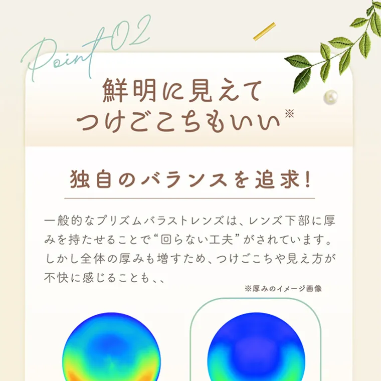 坂巻有紗イメージモデルカラコン unrolla｜aint 02 鮮明に見えて つけごこちもいい※ 独自のバランスを追求!一般的なバラストレンズは、レンズ下部に厚みを持 たせることで“回らない工夫” がされています。 しかし全体の厚みも増すため、つけごこちや見え方が 不快に感じることも、、 ※厚みのイメージ画像