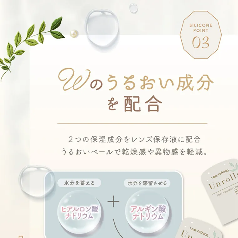 坂巻有紗イメージモデルカラコン unrolla｜POINT 03 Wのうるおい成分 を配合 2つの保湿 成 分をレンズ保存液に配合 うる お い ベールで乾燥感や異物感を軽減。 水分を蓄える ヒア ルロン酸 ナ トリウム + 水分を滞留させる アルギン酸 ナトリウム
