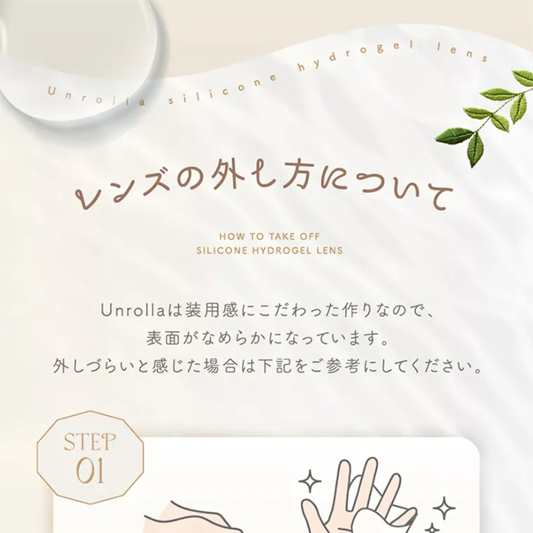 坂巻有紗イメージモデルカラコン unrolla｜レンズの外し方について HOW TO TAKE OFF SILICONE HYDROGEL LENS Unrolla は装 用 感にこだわった作りなので、 表 面がなめらかになっています。 外しづらいと感じた場合は 下 記をご参考にしてください。
