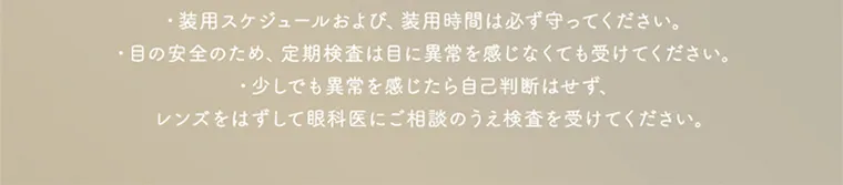 坂巻有紗イメージモデルカラコン unrolla｜使用上のご注意 ・装用スケジュールおよび、 装用時間は必ず守ってください。 目の安全のため、定期検査は目に異常を感じなくても受けてください。 ・少しでも異常を感じたら自己判断はせず、 レンズをはずして眼科医にご相談のうえ検査を受けてください。