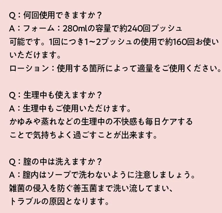 Q：何回使用できますか？A：フォーム：280mlの要領で約240回プッシュ可能です。1回につき1~2プッシュの使用で約160回お使いいただけます。ローション：使用する箇所によって適量をご使用ください。 Q：生理中も使えますか？A：生理中もご使用いただけます。かゆみや蒸れなどの整理中の不快感も毎日ケアすることで気持ち良く過ごすことが出来ます。 Q：膣の中は洗えますか？A：膣内はソープで洗わないように注意しましょう。雑菌の侵入を防ぐ善玉菌まで洗い流してしまい、トラブルの原因となります。