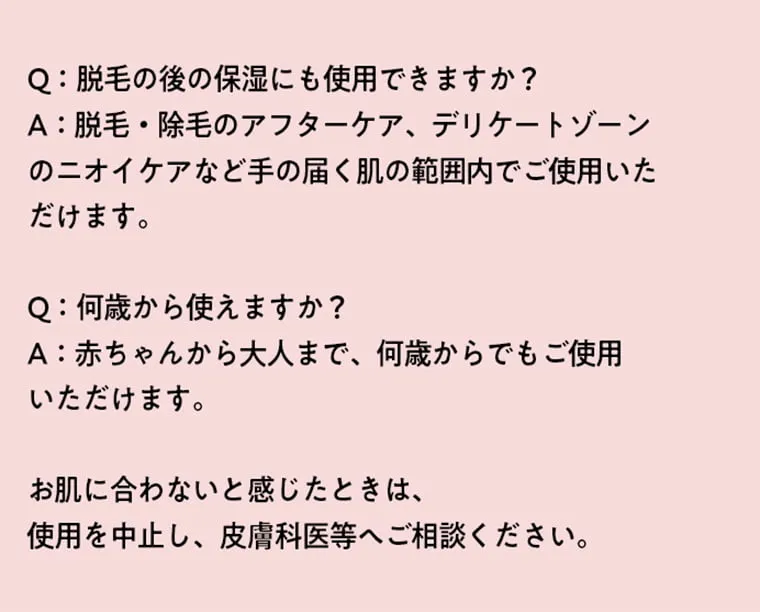 Q：脱毛の後の保湿にも使用できますか？A：脱毛・除毛のアフターケア、デリケートゾーンのニオイケアなど手の届く肌の範囲内でご使用いただけます。 Q：何歳から使えますか？A：赤ちゃんから大人まで、何歳からでもご使用いただけます。 お肌に合わないと感じたときは、使用を中止し、皮膚科医等へご相談ください。