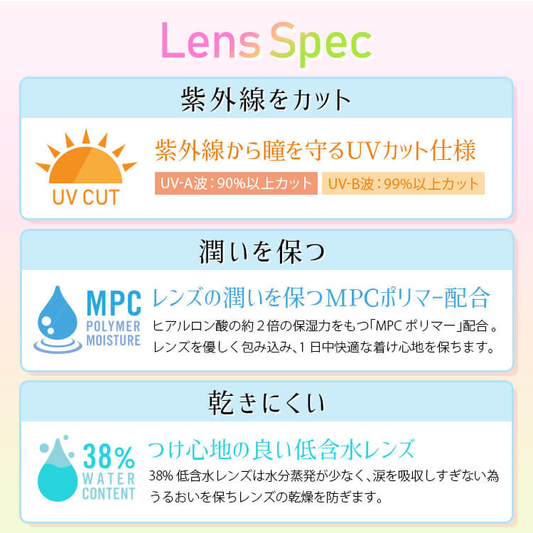 白石真実子イメージモデルカラコン Juicy Drop/ジューシードロップ|LensSpecUVCUT紫外線をカット紫外線からを守るUVカット仕様UV-A波:90%以上カットUV-B波:99%以上カット潤いを保つMPCPOLYMERMOISTUREレンズの潤いを保つMPCポリマー配合ヒアルロン酸の約2倍の保湿力をもつ「MPCポリマー」配合。*レンズを優しく包み込み、1日中快適な着け心地を保ちます。乾きにくい38%WATERCONTENTつけ心地の良い低含水レンズ低含水レンズは水分蒸発が少なく、涙を吸収しすぎない為うるおいを保ちレンズの乾燥を防ぎます。
