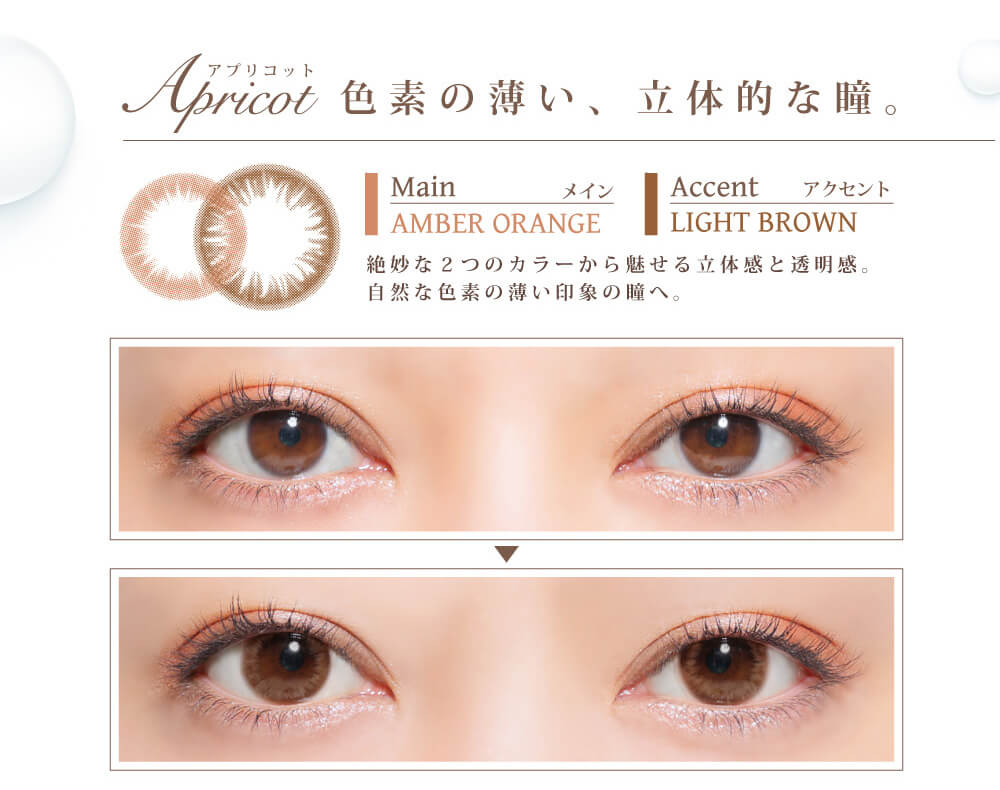 白石真実子イメージモデルカラコン Juicy Drop/ジューシードロップ|Apricot-アプリコット 色素の薄い、立体的な瞳。 Main-メイン AMBER ORANGE Accent-アクセント LIGHT BROWN 絶妙な2つのカラーから魅せる立体感と透明感。自然な色素の薄い印象の瞳へ。