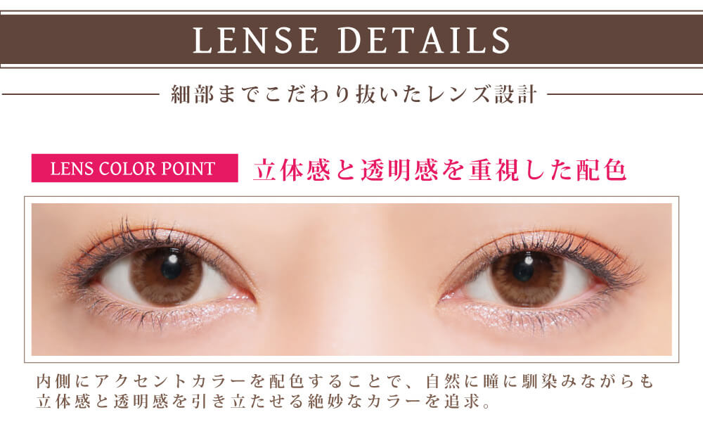 白石真実子イメージモデルカラコン Juicy Drop/ジューシードロップ|LENSE DETAILS 細部までこだわり抜いたレンズ設計 LENS COLOR POINT 立体感と透明感を重視した配色 内側にアクセントカラーを配色することで、自然に瞳に馴染みながらも立体感と透明感を引き立たせる絶妙なカラーを追求。
