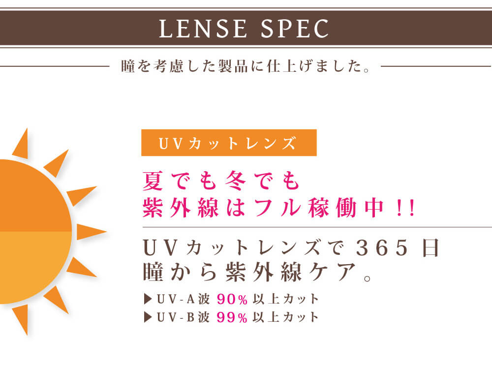白石真実子イメージモデルカラコン Juicy Drop/ジューシードロップ|LENS SPEC 瞳を考慮した製品に仕上げました。 UVカットレンズ 夏でも冬でも紫外線はフル稼働中!!UVカットレンズで365日瞳から紫外線ケア。▸UV-A波90%以上カット ▸UV-B波99%以上カット