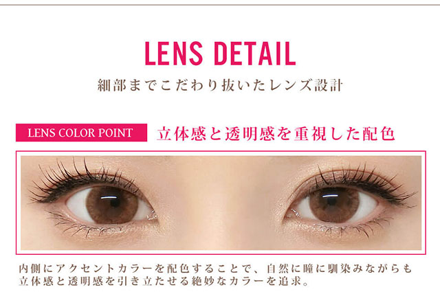 田久保夏鈴イメージモデルカラコン Juicy Drop/ジューシードロップ|LENS DETAIL 細部までこだわり抜いたレンズ設計 LENS COLOR POINT 立体感と透明感を重視した配色 内側にアクセントカラーを配色することで、自然に瞳に馴染みながらも立体感と透明感を引き立たせる絶妙なカラーを追求。